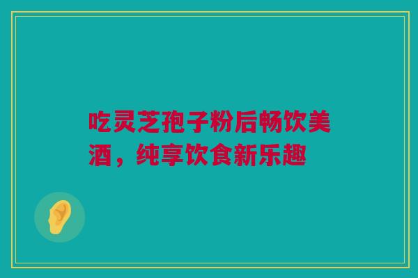 吃灵芝孢子粉后畅饮美酒，纯享饮食新乐趣