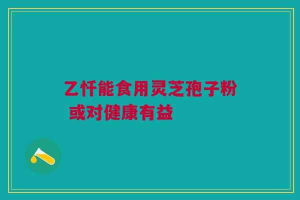 乙忏能食用灵芝孢子粉 或对健康有益