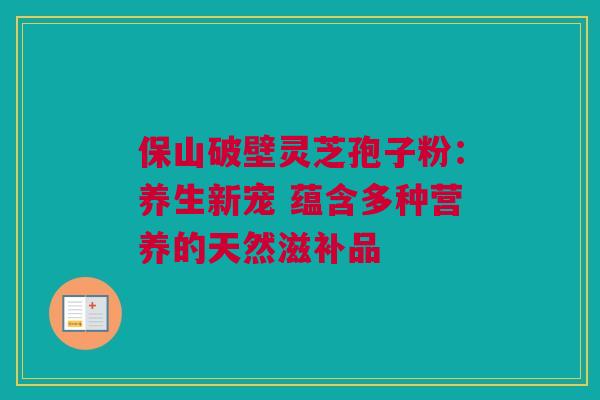 保山破壁灵芝孢子粉：养生新宠 蕴含多种营养的天然滋补品