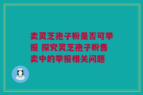 卖灵芝孢子粉是否可举报 探究灵芝孢子粉售卖中的举报相关问题