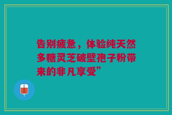 告别疲惫，体验纯天然多糖灵芝破壁孢子粉带来的非凡享受”
