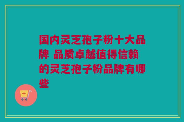国内灵芝孢子粉十大品牌 品质卓越值得信赖的灵芝孢子粉品牌有哪些
