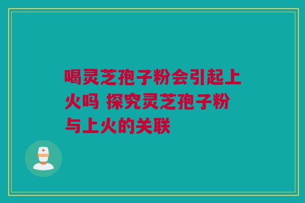 喝灵芝孢子粉会引起上火吗 探究灵芝孢子粉与上火的关联