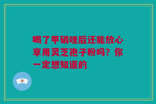 喝了甲硝唑后还能放心享用灵芝孢子粉吗？你一定想知道的