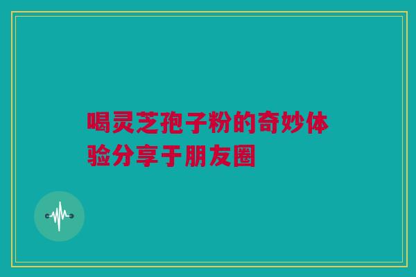 喝灵芝孢子粉的奇妙体验分享于朋友圈