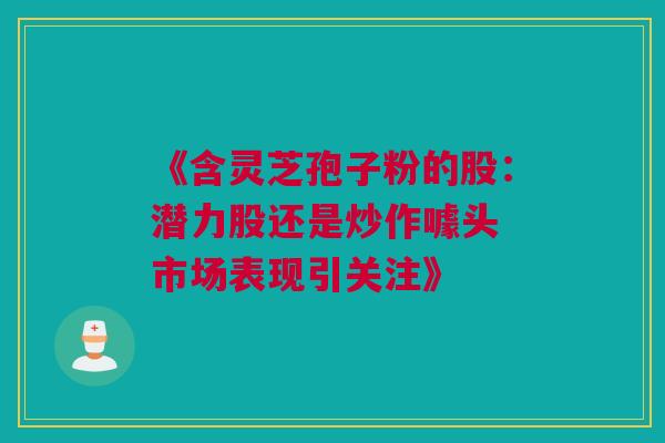 《含灵芝孢子粉的股：潜力股还是炒作噱头 市场表现引关注》