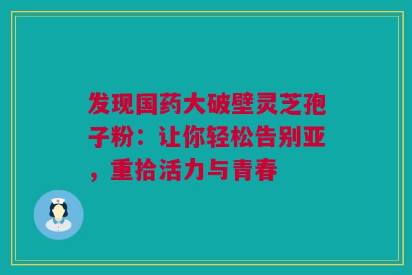 发现国药大破壁灵芝孢子粉：让你轻松告别亚，重拾活力与青春