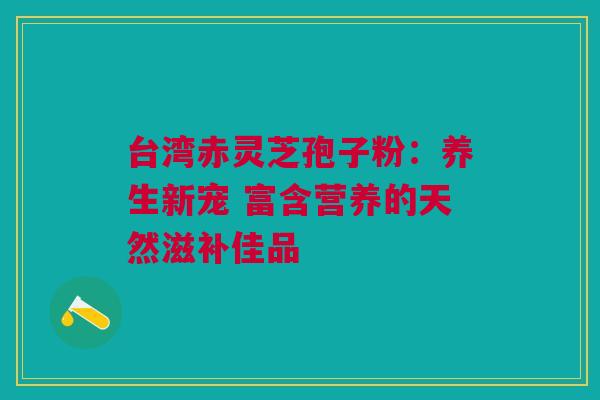台湾赤灵芝孢子粉：养生新宠 富含营养的天然滋补佳品
