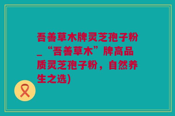 吾善草木牌灵芝孢子粉_“吾善草木”牌高品质灵芝孢子粉，自然养生之选)