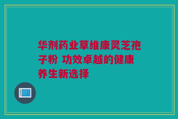华剂药业草维康灵芝孢子粉 功效卓越的健康养生新选择