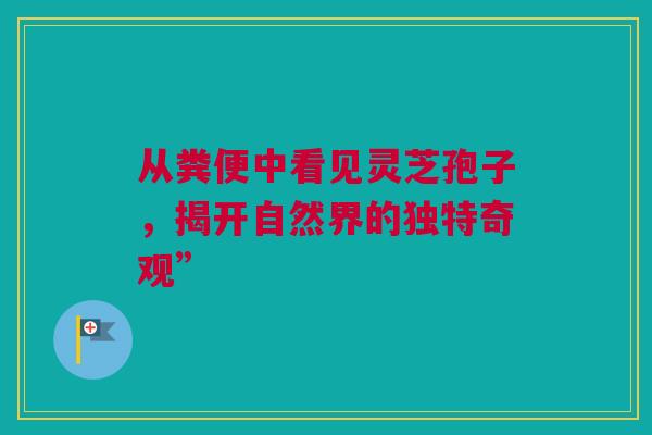从粪便中看见灵芝孢子，揭开自然界的独特奇观”