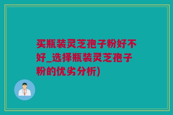 买瓶装灵芝孢子粉好不好_选择瓶装灵芝孢子粉的优劣分析)