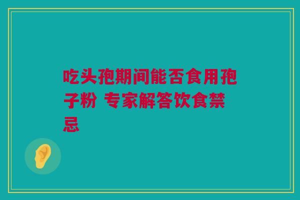 吃头孢期间能否食用孢子粉 专家解答饮食禁忌