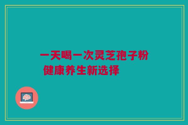 一天喝一次灵芝孢子粉 健康养生新选择