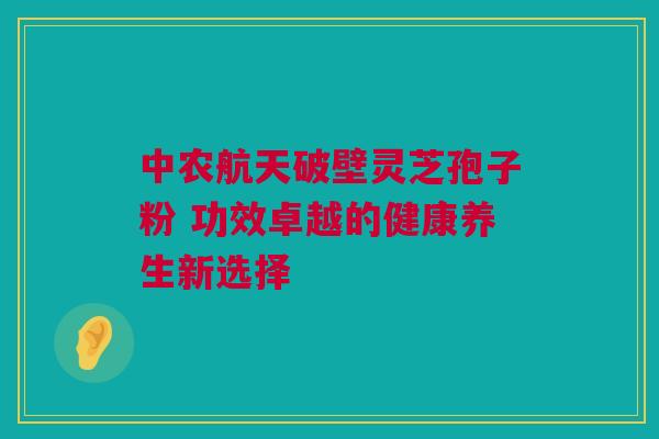 中农航天破壁灵芝孢子粉 功效卓越的健康养生新选择