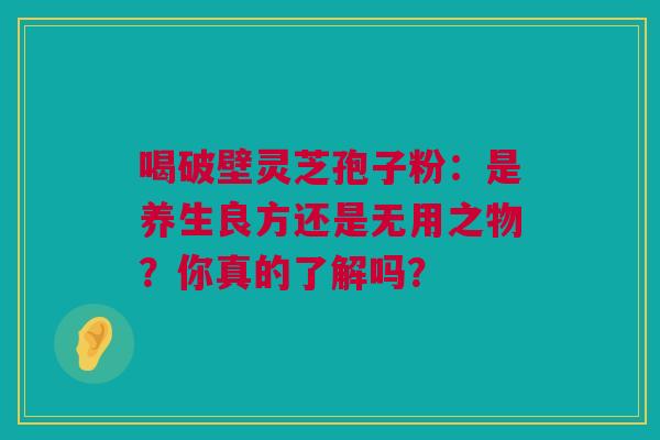 喝破壁灵芝孢子粉：是养生良方还是无用之物？你真的了解吗？