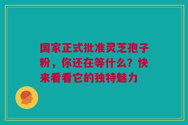 国家正式批准灵芝孢子粉，你还在等什么？快来看看它的独特魅力