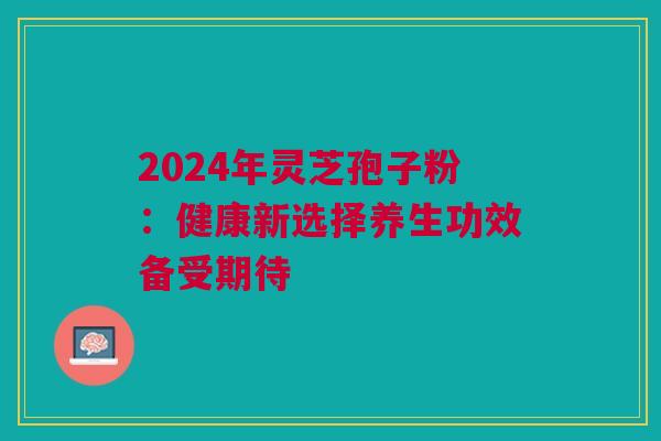 2024年灵芝孢子粉：健康新选择养生功效备受期待
