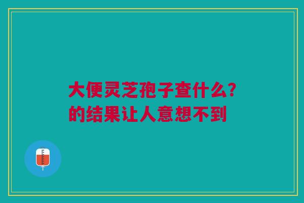 大便灵芝孢子查什么？的结果让人意想不到