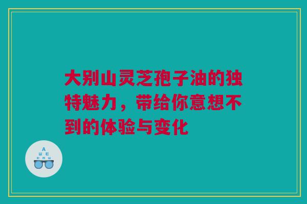 大别山灵芝孢子油的独特魅力，带给你意想不到的体验与变化