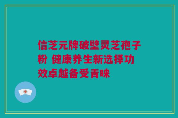 信芝元牌破壁灵芝孢子粉 健康养生新选择功效卓越备受青睐