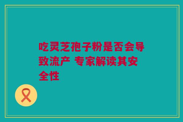 吃灵芝孢子粉是否会导致流产 专家解读其安全性