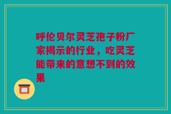 呼伦贝尔灵芝孢子粉厂家揭示的行业，吃灵芝能带来的意想不到的效果