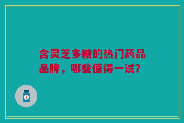 含灵芝多糖的热门药品品牌，哪些值得一试？