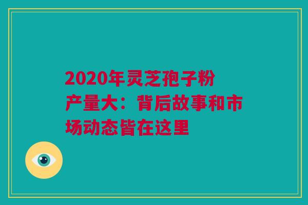 2020年灵芝孢子粉产量大：背后故事和市场动态皆在这里
