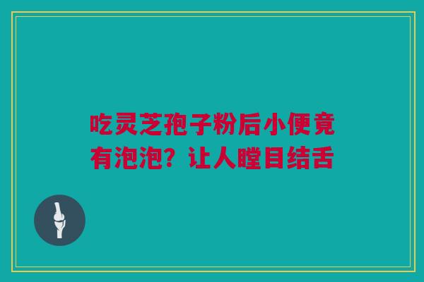 吃灵芝孢子粉后小便竟有泡泡？让人瞠目结舌