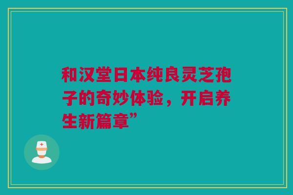 和汉堂日本纯良灵芝孢子的奇妙体验，开启养生新篇章”