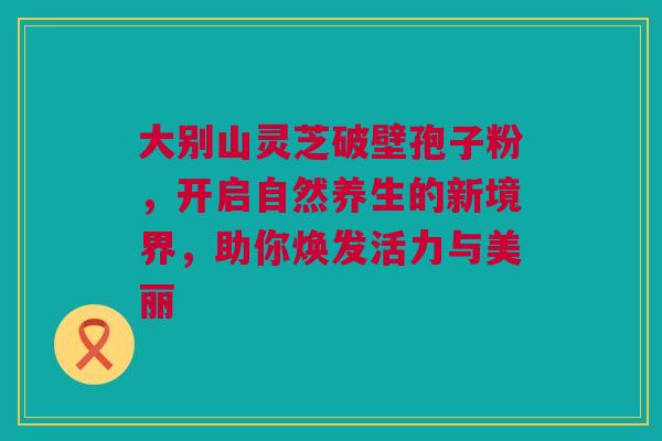 大别山灵芝破壁孢子粉，开启自然养生的新境界，助你焕发活力与美丽
