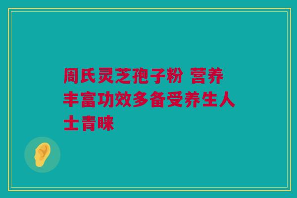 周氏灵芝孢子粉 营养丰富功效多备受养生人士青睐