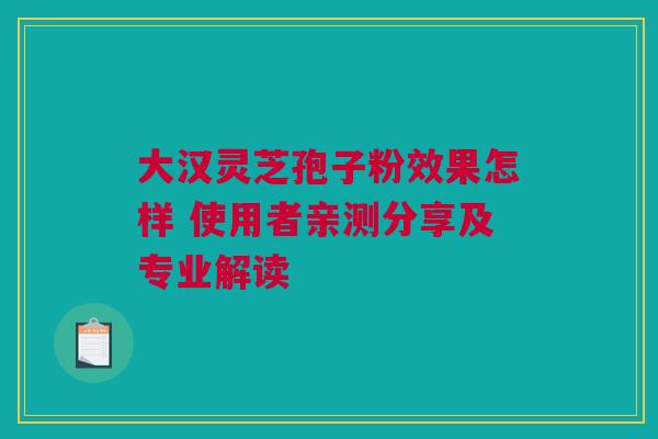 大汉灵芝孢子粉效果怎样 使用者亲测分享及专业解读