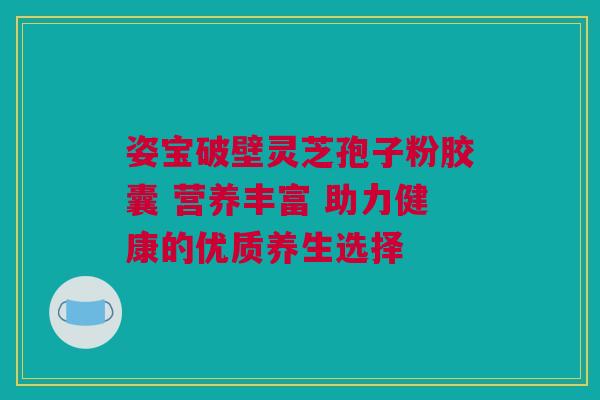 姿宝破壁灵芝孢子粉胶囊 营养丰富 助力健康的优质养生选择