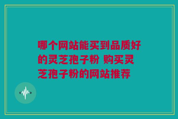 哪个网站能买到品质好的灵芝孢子粉 购买灵芝孢子粉的网站推荐