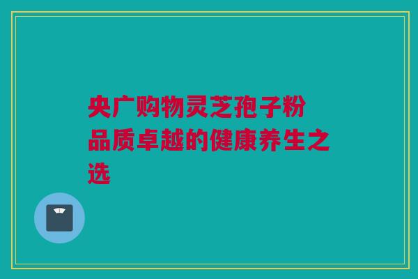 央广购物灵芝孢子粉 品质卓越的健康养生之选