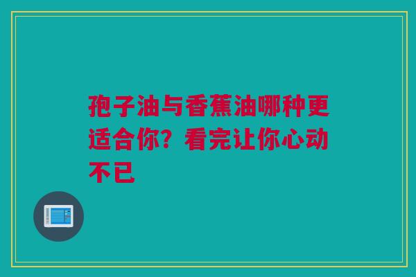 孢子油与香蕉油哪种更适合你？看完让你心动不已