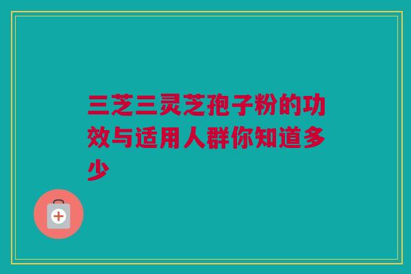 三芝三灵芝孢子粉的功效与适用人群你知道多少