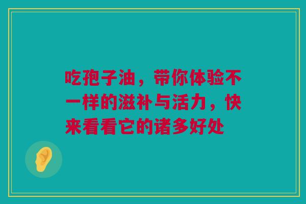 吃孢子油，带你体验不一样的滋补与活力，快来看看它的诸多好处