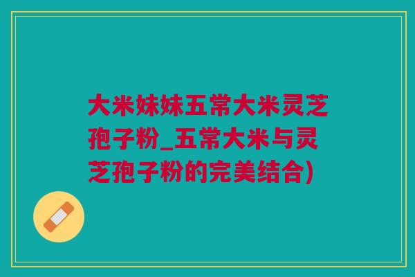 大米妹妹五常大米灵芝孢子粉_五常大米与灵芝孢子粉的完美结合)
