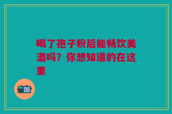 喝了孢子粉后能畅饮美酒吗？你想知道的在这里