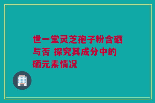 世一堂灵芝孢子粉含硒与否 探究其成分中的硒元素情况