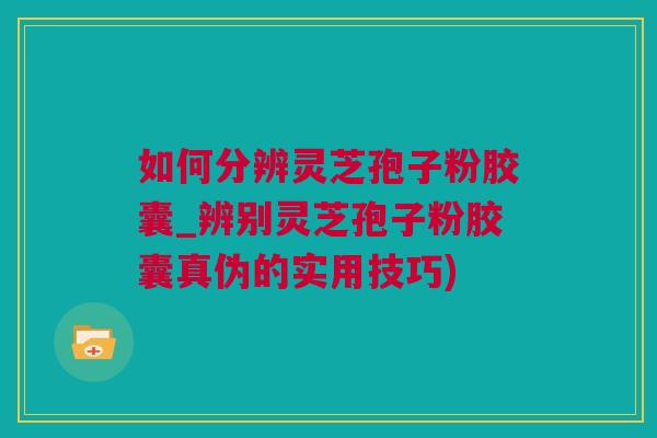 如何分辨灵芝孢子粉胶囊_辨别灵芝孢子粉胶囊真伪的实用技巧)