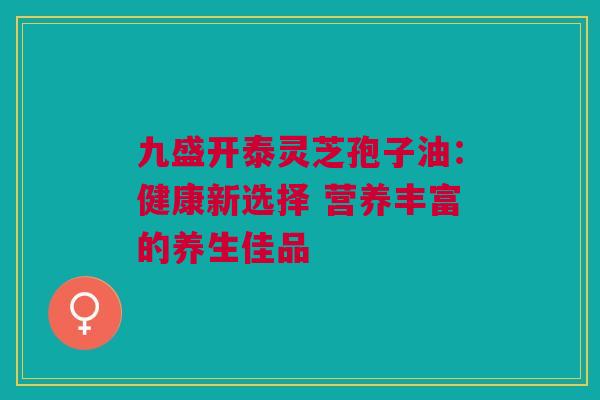 九盛开泰灵芝孢子油：健康新选择 营养丰富的养生佳品