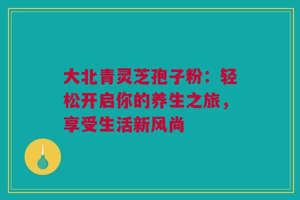 大北青灵芝孢子粉：轻松开启你的养生之旅，享受生活新风尚