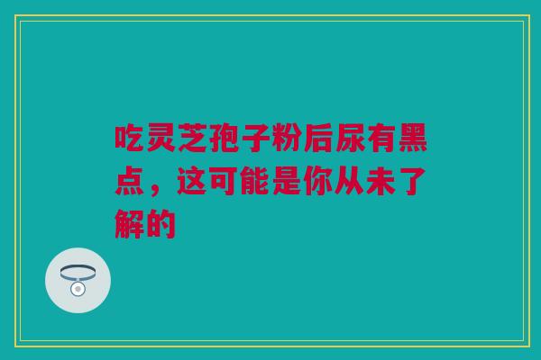 吃灵芝孢子粉后尿有黑点，这可能是你从未了解的