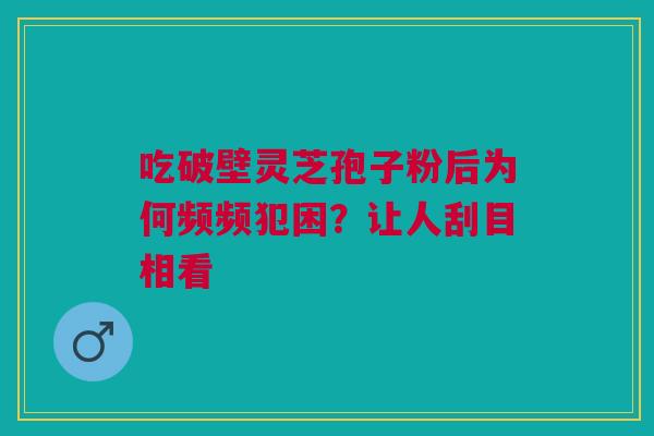 吃破壁灵芝孢子粉后为何频频犯困？让人刮目相看