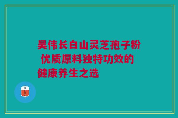 吴伟长白山灵芝孢子粉 优质原料独特功效的健康养生之选