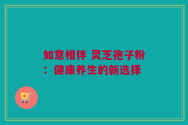 如意相伴 灵芝孢子粉：健康养生的新选择